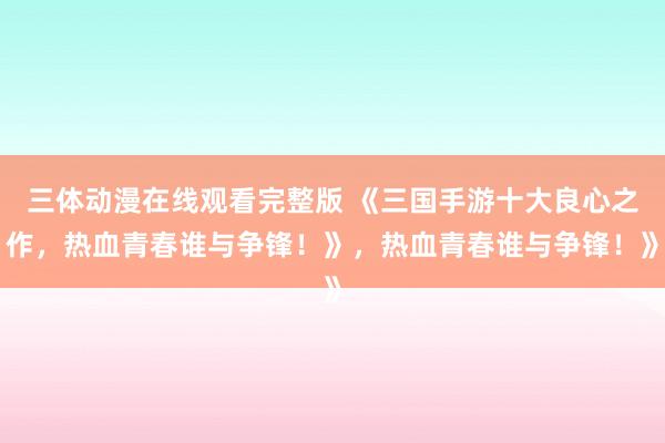 三体动漫在线观看完整版 《三国手游十大良心之作，热血青春谁与争锋！》，热血青春谁与争锋！》