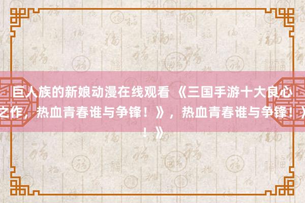 巨人族的新娘动漫在线观看 《三国手游十大良心之作，热血青春谁与争锋！》，热血青春谁与争锋！》