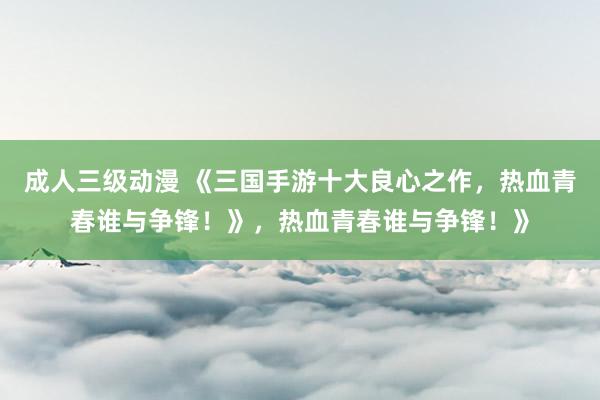 成人三级动漫 《三国手游十大良心之作，热血青春谁与争锋！》，热血青春谁与争锋！》