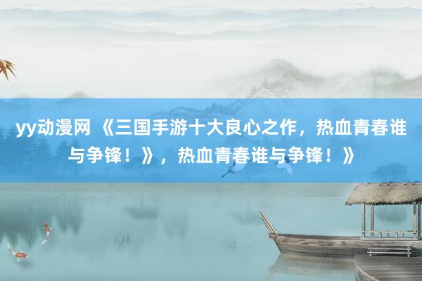 yy动漫网 《三国手游十大良心之作，热血青春谁与争锋！》，热血青春谁与争锋！》