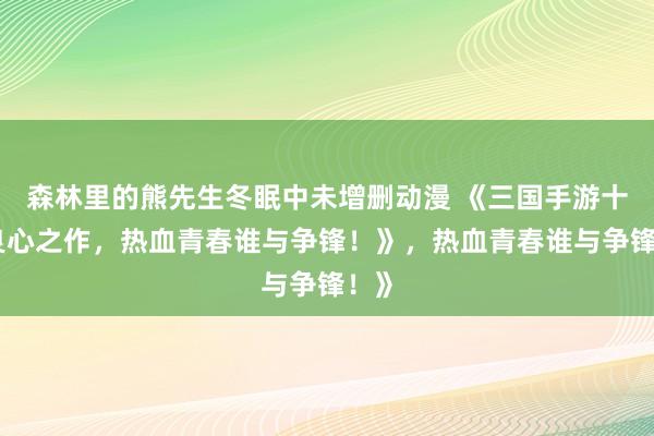 森林里的熊先生冬眠中未增删动漫 《三国手游十大良心之作，热血青春谁与争锋！》，热血青春谁与争锋！》