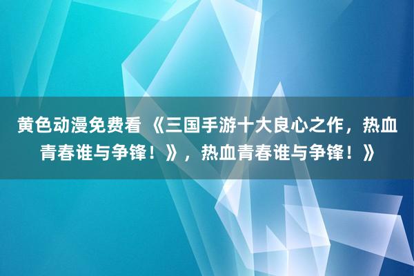 黄色动漫免费看 《三国手游十大良心之作，热血青春谁与争锋！》，热血青春谁与争锋！》