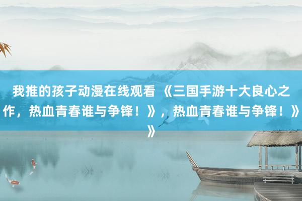 我推的孩子动漫在线观看 《三国手游十大良心之作，热血青春谁与争锋！》，热血青春谁与争锋！》