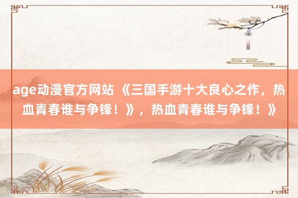 age动漫官方网站 《三国手游十大良心之作，热血青春谁与争锋！》，热血青春谁与争锋！》