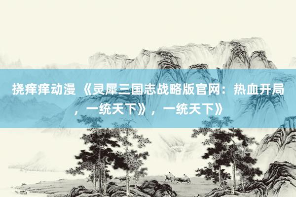挠痒痒动漫 《灵犀三国志战略版官网：热血开局，一统天下》，一统天下》