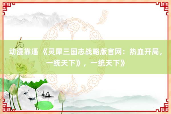 动漫靠逼 《灵犀三国志战略版官网：热血开局，一统天下》，一统天下》