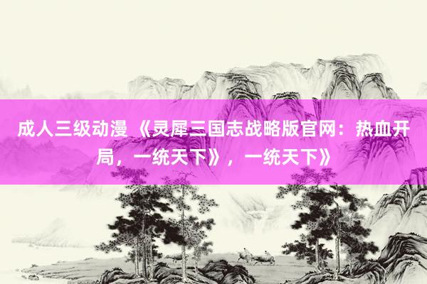 成人三级动漫 《灵犀三国志战略版官网：热血开局，一统天下》，一统天下》