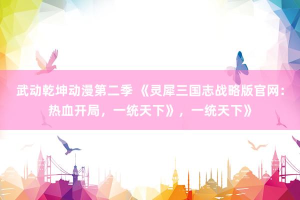 武动乾坤动漫第二季 《灵犀三国志战略版官网：热血开局，一统天下》，一统天下》