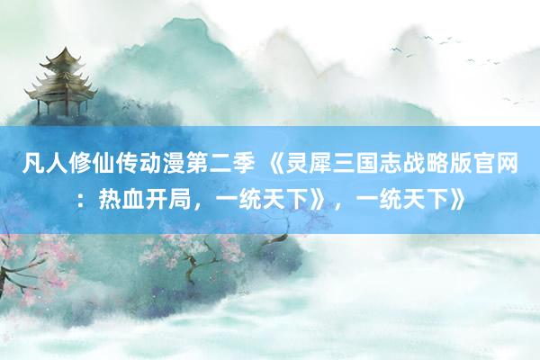 凡人修仙传动漫第二季 《灵犀三国志战略版官网：热血开局，一统天下》，一统天下》