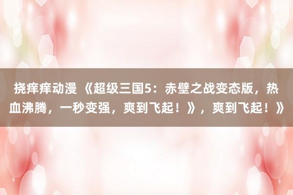 挠痒痒动漫 《超级三国5：赤壁之战变态版，热血沸腾，一秒变强，爽到飞起！》，爽到飞起！》