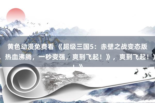 黄色动漫免费看 《超级三国5：赤壁之战变态版，热血沸腾，一秒变强，爽到飞起！》，爽到飞起！》