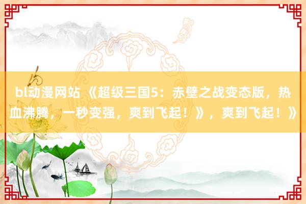 bl动漫网站 《超级三国5：赤壁之战变态版，热血沸腾，一秒变强，爽到飞起！》，爽到飞起！》