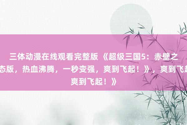三体动漫在线观看完整版 《超级三国5：赤壁之战变态版，热血沸腾，一秒变强，爽到飞起！》，爽到飞起！》