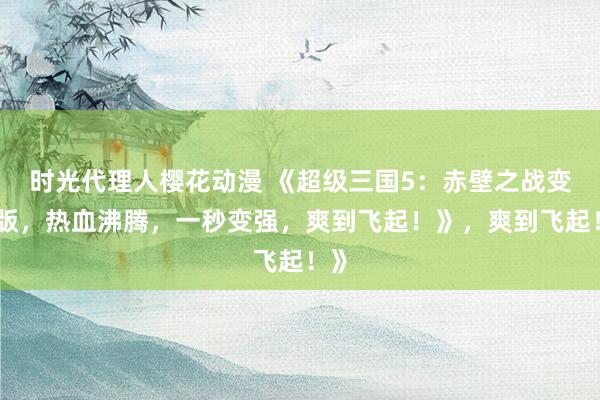 时光代理人樱花动漫 《超级三国5：赤壁之战变态版，热血沸腾，一秒变强，爽到飞起！》，爽到飞起！》