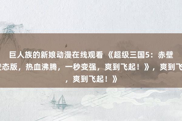 巨人族的新娘动漫在线观看 《超级三国5：赤壁之战变态版，热血沸腾，一秒变强，爽到飞起！》，爽到飞起！》