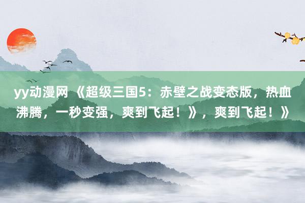 yy动漫网 《超级三国5：赤壁之战变态版，热血沸腾，一秒变强，爽到飞起！》，爽到飞起！》