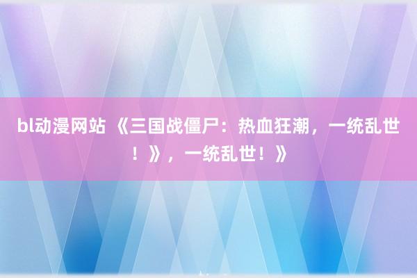 bl动漫网站 《三国战僵尸：热血狂潮，一统乱世！》，一统乱世！》