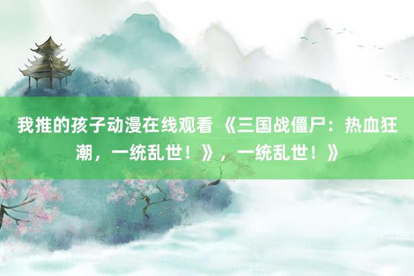 我推的孩子动漫在线观看 《三国战僵尸：热血狂潮，一统乱世！》，一统乱世！》