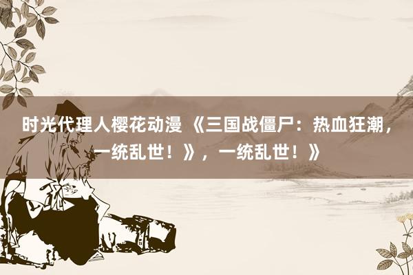 时光代理人樱花动漫 《三国战僵尸：热血狂潮，一统乱世！》，一统乱世！》