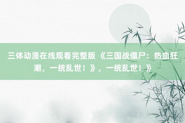 三体动漫在线观看完整版 《三国战僵尸：热血狂潮，一统乱世！》，一统乱世！》
