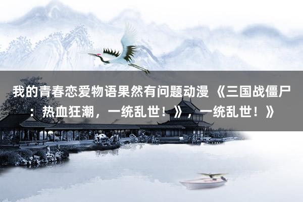 我的青春恋爱物语果然有问题动漫 《三国战僵尸：热血狂潮，一统乱世！》，一统乱世！》