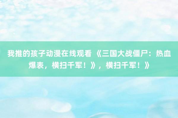我推的孩子动漫在线观看 《三国大战僵尸：热血爆表，横扫千军！》，横扫千军！》