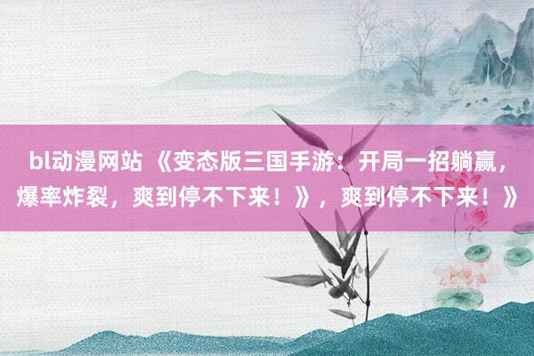 bl动漫网站 《变态版三国手游：开局一招躺赢，爆率炸裂，爽到停不下来！》，爽到停不下来！》