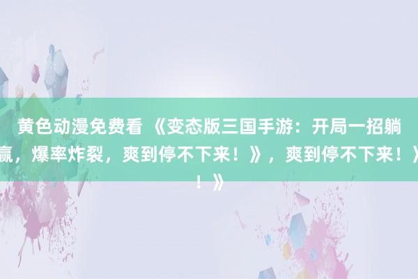 黄色动漫免费看 《变态版三国手游：开局一招躺赢，爆率炸裂，爽到停不下来！》，爽到停不下来！》