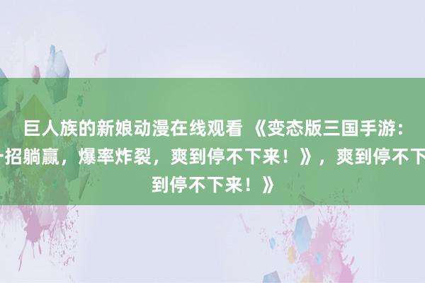 巨人族的新娘动漫在线观看 《变态版三国手游：开局一招躺赢，爆率炸裂，爽到停不下来！》，爽到停不下来！》