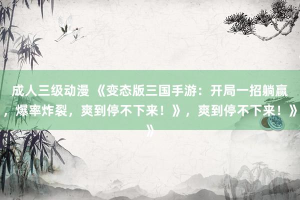 成人三级动漫 《变态版三国手游：开局一招躺赢，爆率炸裂，爽到停不下来！》，爽到停不下来！》