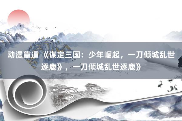 动漫靠逼 《谋定三国：少年崛起，一刀倾城乱世逐鹿》，一刀倾城乱世逐鹿》