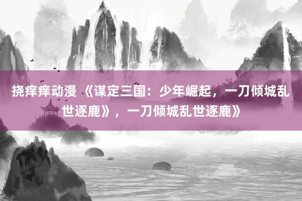 挠痒痒动漫 《谋定三国：少年崛起，一刀倾城乱世逐鹿》，一刀倾城乱世逐鹿》