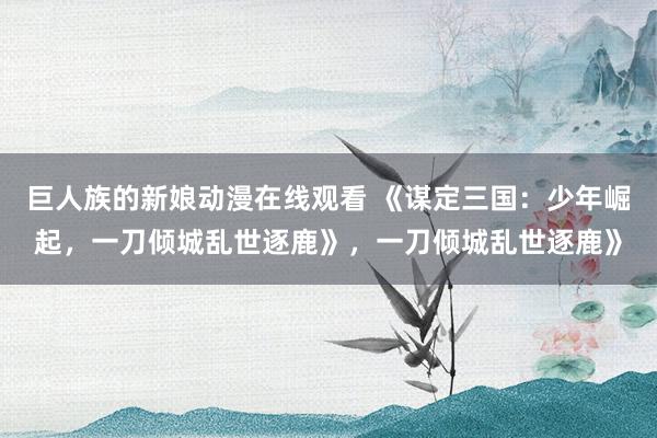 巨人族的新娘动漫在线观看 《谋定三国：少年崛起，一刀倾城乱世逐鹿》，一刀倾城乱世逐鹿》