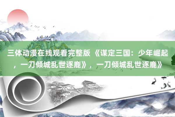 三体动漫在线观看完整版 《谋定三国：少年崛起，一刀倾城乱世逐鹿》，一刀倾城乱世逐鹿》