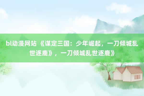 bl动漫网站 《谋定三国：少年崛起，一刀倾城乱世逐鹿》，一刀倾城乱世逐鹿》