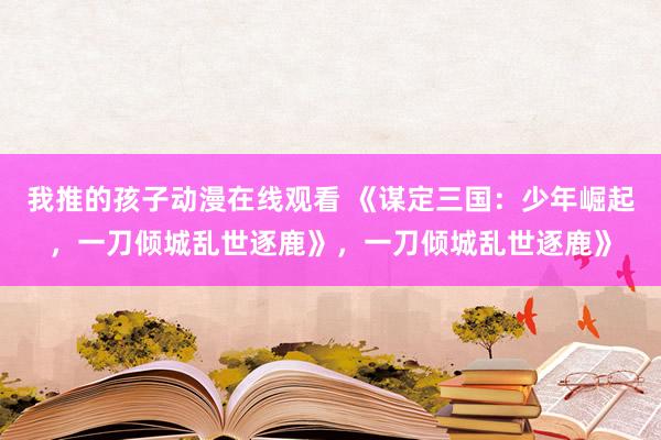 我推的孩子动漫在线观看 《谋定三国：少年崛起，一刀倾城乱世逐鹿》，一刀倾城乱世逐鹿》