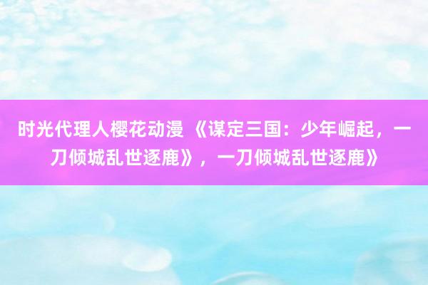 时光代理人樱花动漫 《谋定三国：少年崛起，一刀倾城乱世逐鹿》，一刀倾城乱世逐鹿》