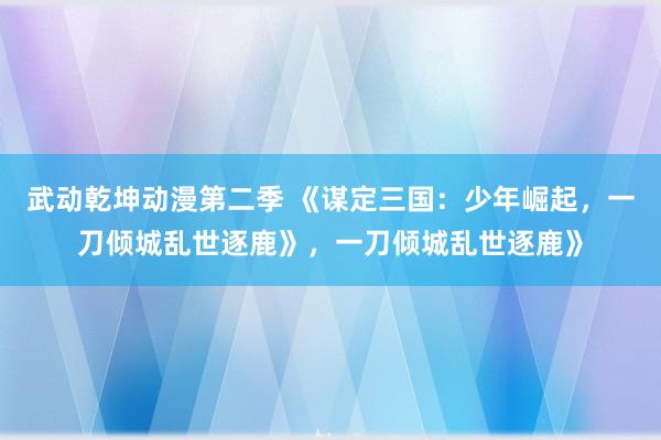 武动乾坤动漫第二季 《谋定三国：少年崛起，一刀倾城乱世逐鹿》，一刀倾城乱世逐鹿》