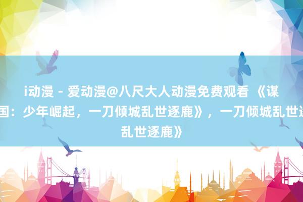 i动漫 - 爱动漫@八尺大人动漫免费观看 《谋定三国：少年崛起，一刀倾城乱世逐鹿》，一刀倾城乱世逐鹿》