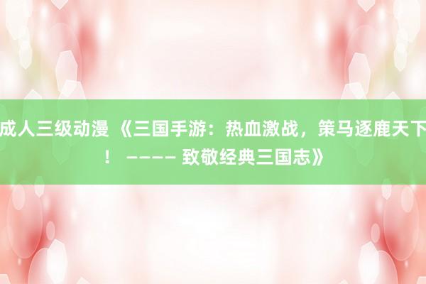 成人三级动漫 《三国手游：热血激战，策马逐鹿天下！ ———— 致敬经典三国志》
