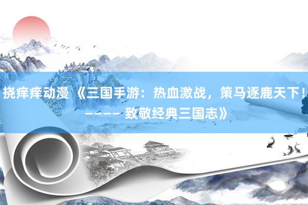 挠痒痒动漫 《三国手游：热血激战，策马逐鹿天下！ ———— 致敬经典三国志》