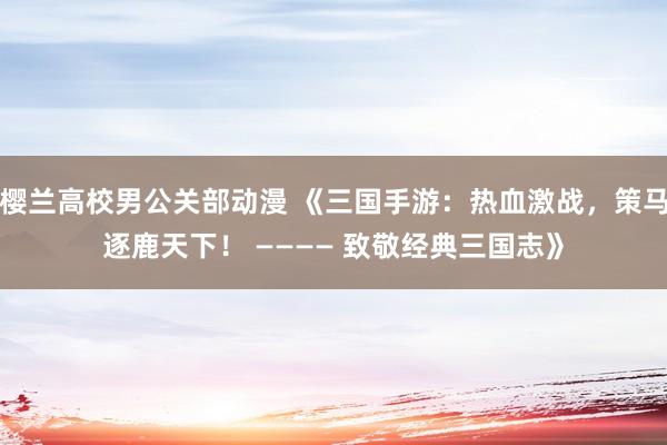 樱兰高校男公关部动漫 《三国手游：热血激战，策马逐鹿天下！ ———— 致敬经典三国志》