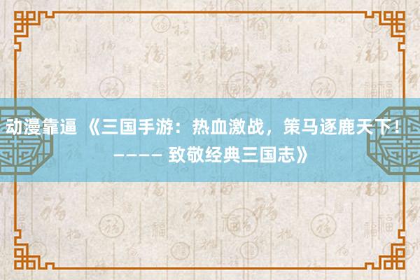 动漫靠逼 《三国手游：热血激战，策马逐鹿天下！ ———— 致敬经典三国志》