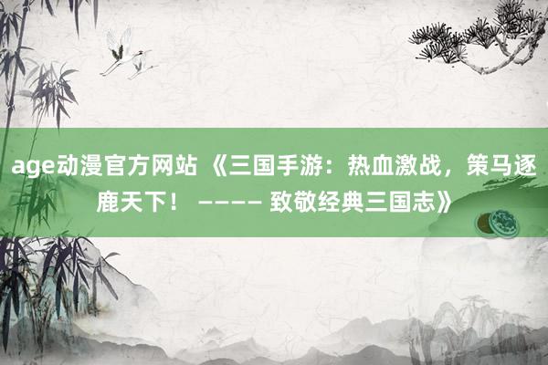 age动漫官方网站 《三国手游：热血激战，策马逐鹿天下！ ———— 致敬经典三国志》