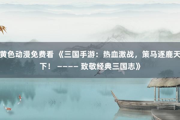 黄色动漫免费看 《三国手游：热血激战，策马逐鹿天下！ ———— 致敬经典三国志》