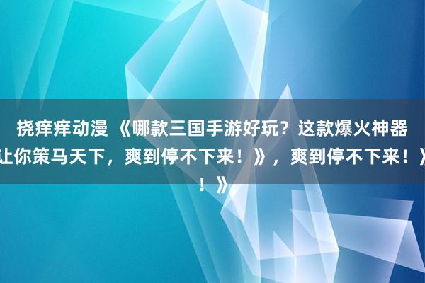 挠痒痒动漫 《哪款三国手游好玩？这款爆火神器让你策马天下，爽到停不下来！》，爽到停不下来！》