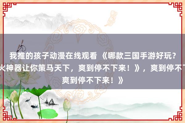 我推的孩子动漫在线观看 《哪款三国手游好玩？这款爆火神器让你策马天下，爽到停不下来！》，爽到停不下来！》