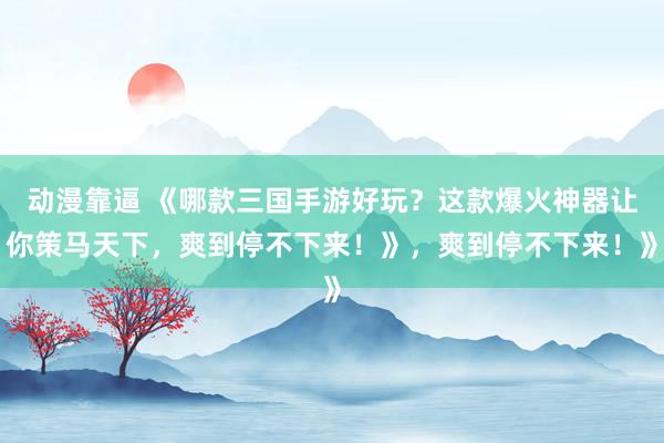 动漫靠逼 《哪款三国手游好玩？这款爆火神器让你策马天下，爽到停不下来！》，爽到停不下来！》