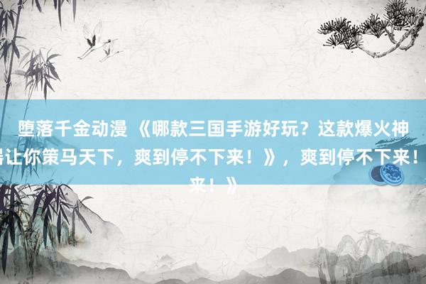 堕落千金动漫 《哪款三国手游好玩？这款爆火神器让你策马天下，爽到停不下来！》，爽到停不下来！》