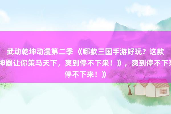 武动乾坤动漫第二季 《哪款三国手游好玩？这款爆火神器让你策马天下，爽到停不下来！》，爽到停不下来！》